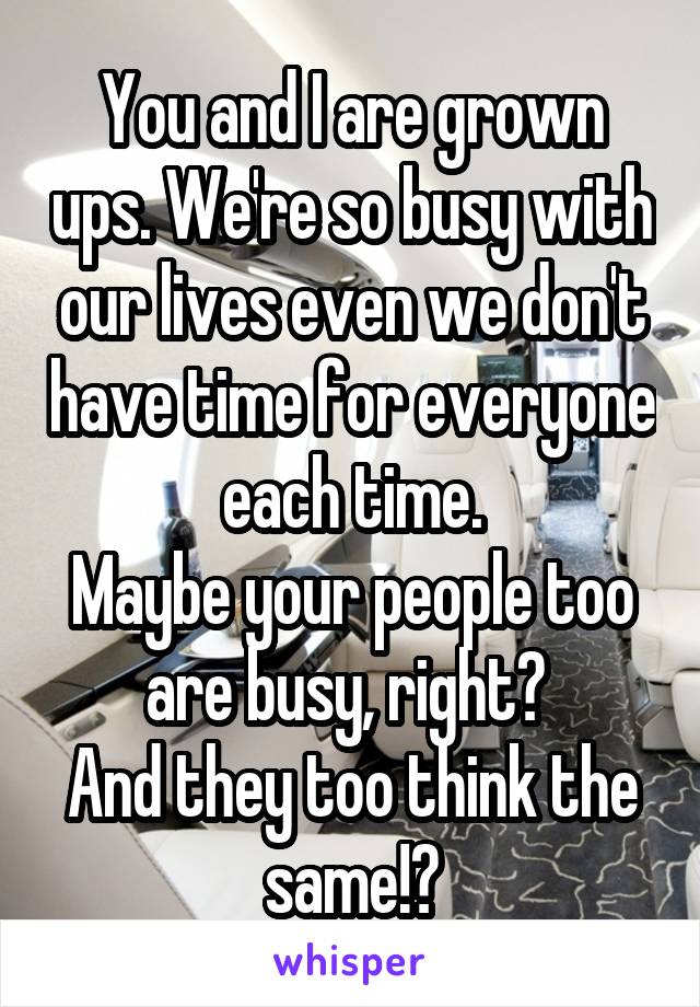 You and I are grown ups. We're so busy with our lives even we don't have time for everyone each time.
Maybe your people too are busy, right? 
And they too think the same!?