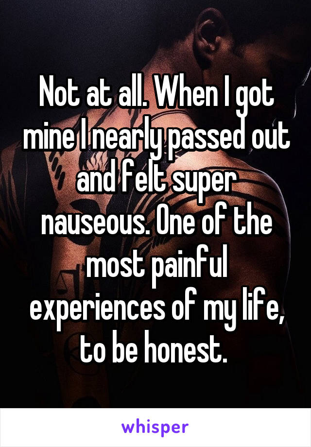 Not at all. When I got mine I nearly passed out and felt super nauseous. One of the most painful experiences of my life, to be honest. 