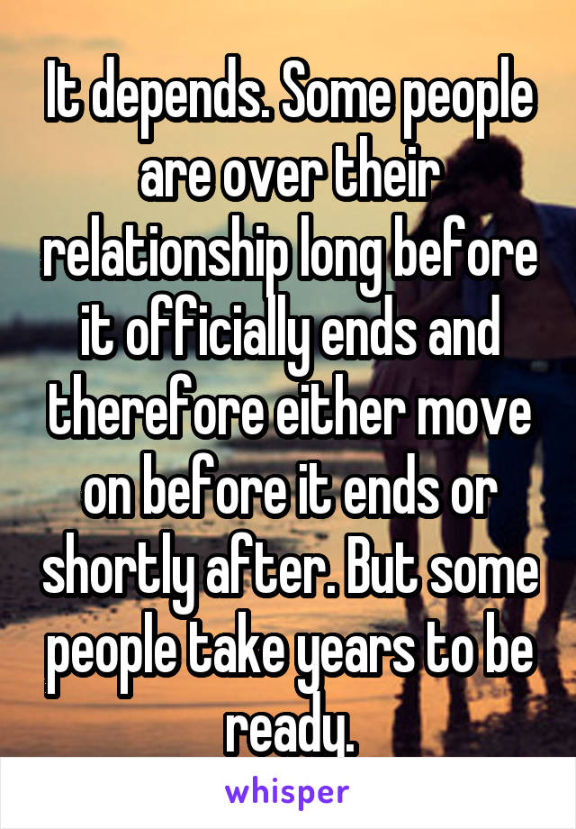 It depends. Some people are over their relationship long before it officially ends and therefore either move on before it ends or shortly after. But some people take years to be ready.