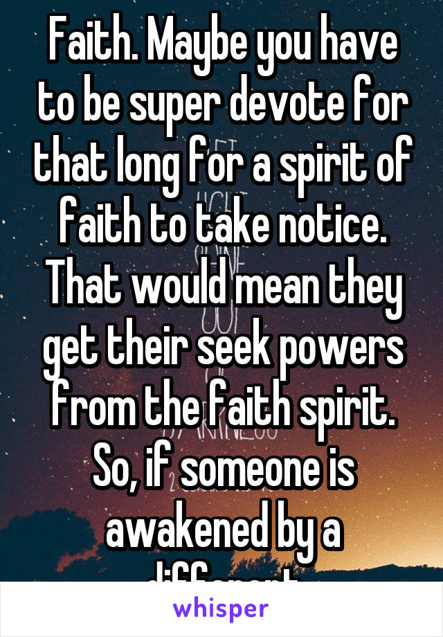 Faith. Maybe you have to be super devote for that long for a spirit of faith to take notice. That would mean they get their seek powers from the faith spirit. So, if someone is awakened by a different