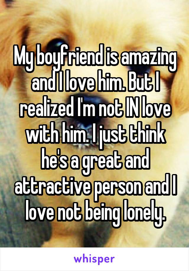 My boyfriend is amazing and I love him. But I realized I'm not IN love with him. I just think he's a great and attractive person and I love not being lonely.
