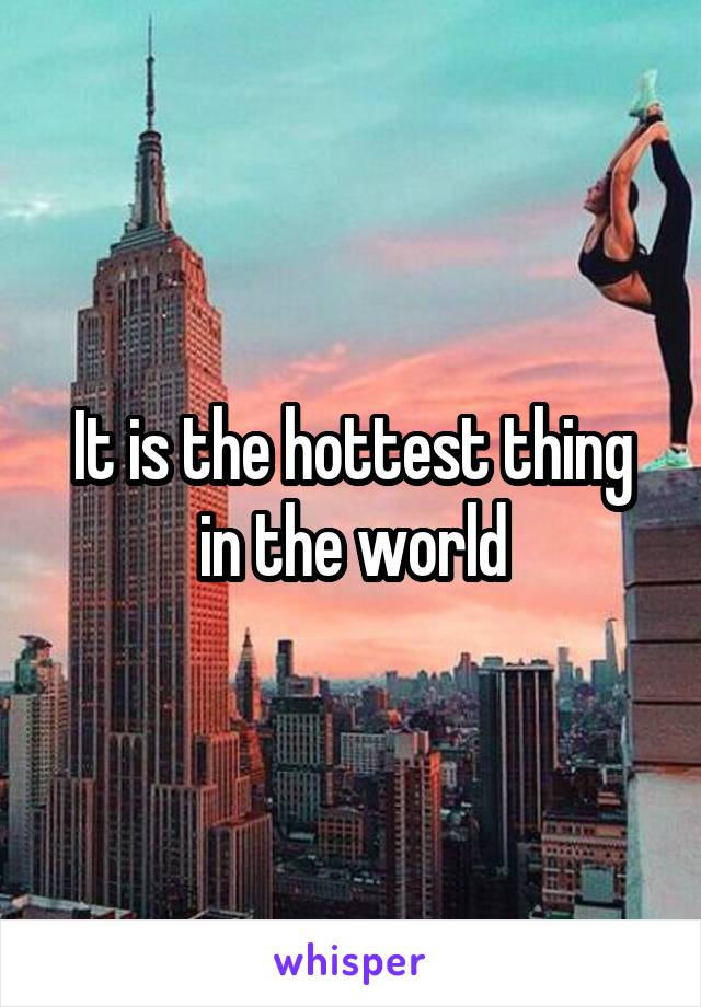 It is the hottest thing in the world