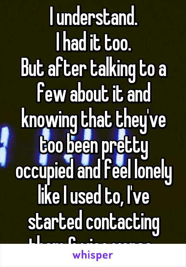 I understand.
I had it too.
But after talking to a few about it and knowing that they've too been pretty occupied and feel lonely like I used to, I've started contacting them & vice versa. 