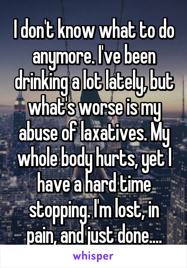 I don't know what to do anymore. I've been drinking a lot lately, but what's worse is my abuse of laxatives. My whole body hurts, yet I have a hard time stopping. I'm lost, in pain, and just done....