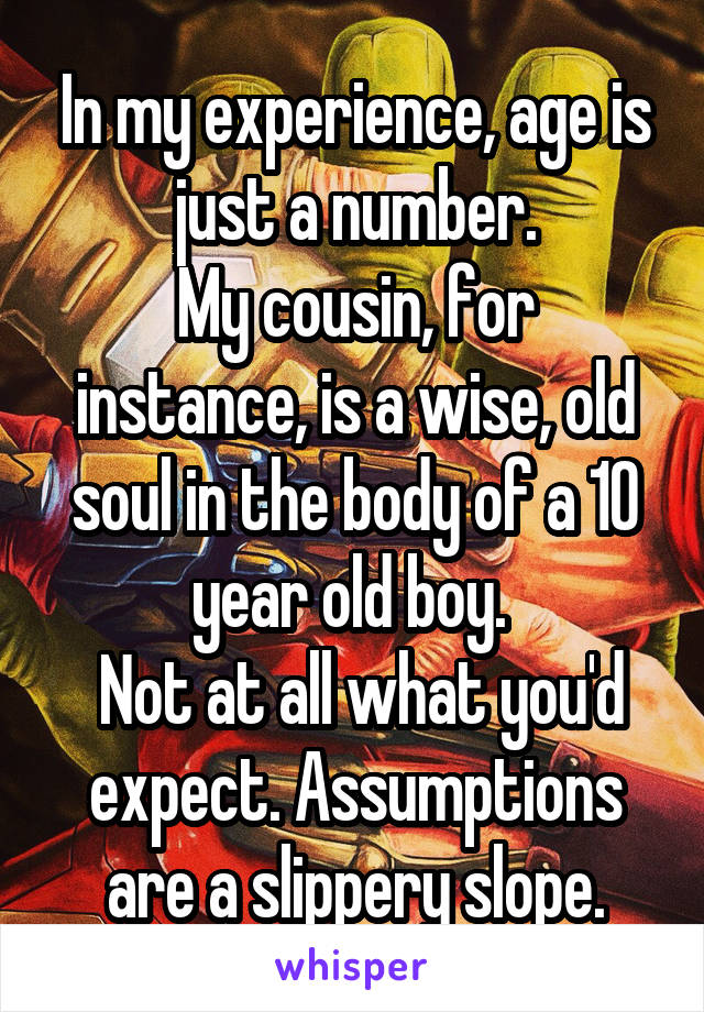 In my experience, age is just a number.
My cousin, for instance, is a wise, old soul in the body of a 10 year old boy. 
 Not at all what you'd expect. Assumptions are a slippery slope.