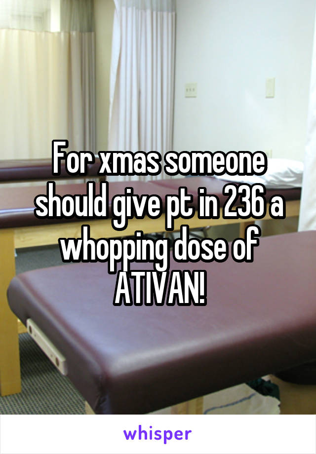 For xmas someone should give pt in 236 a whopping dose of ATIVAN!