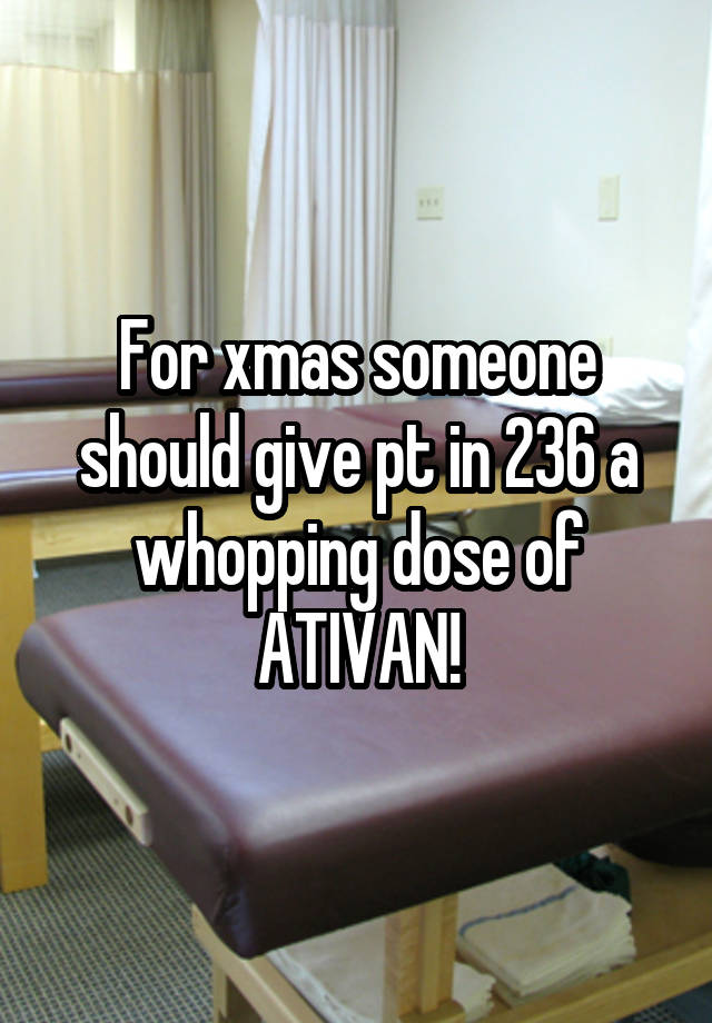 For xmas someone should give pt in 236 a whopping dose of ATIVAN!