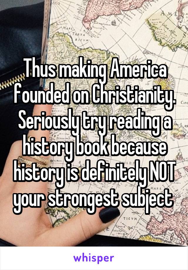 Thus making America founded on Christianity. Seriously try reading a history book because history is definitely NOT your strongest subject 