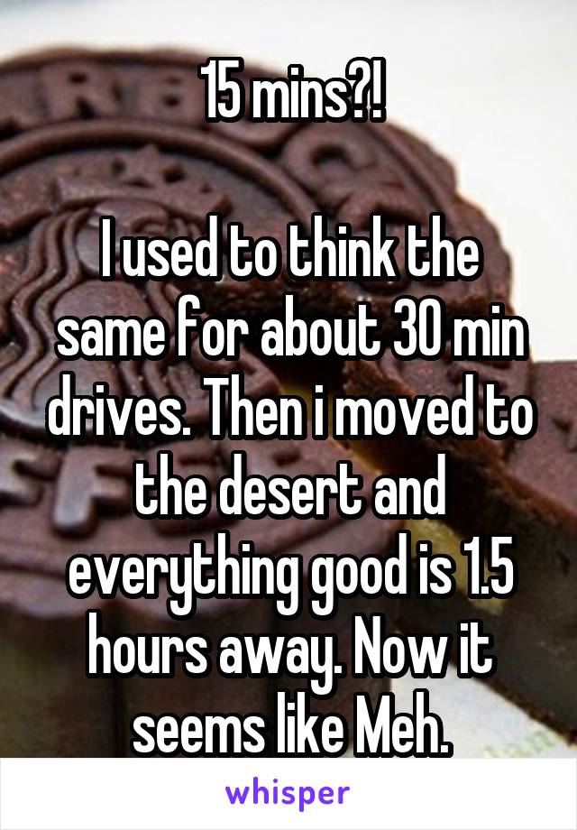 15 mins?!

I used to think the same for about 30 min drives. Then i moved to the desert and everything good is 1.5 hours away. Now it seems like Meh.