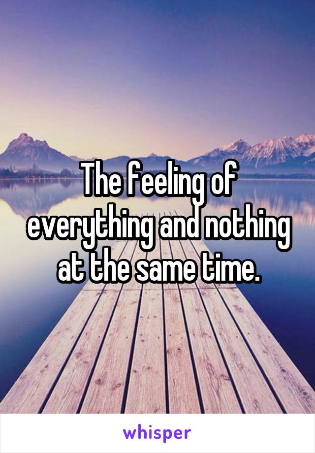 The feeling of everything and nothing at the same time.