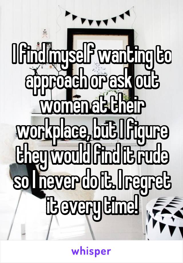 I find myself wanting to approach or ask out women at their workplace, but I figure they would find it rude so I never do it. I regret it every time!