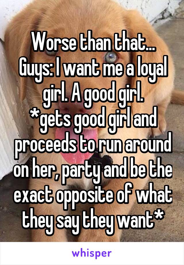 Worse than that...
Guys: I want me a loyal girl. A good girl.
*gets good girl and proceeds to run around on her, party and be the exact opposite of what they say they want*