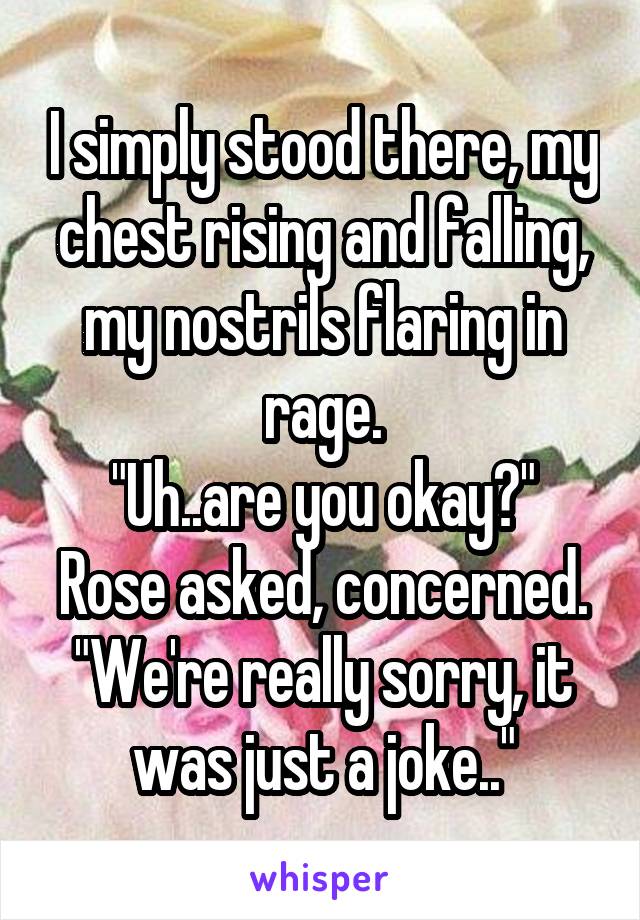 I simply stood there, my chest rising and falling, my nostrils flaring in rage.
"Uh..are you okay?" Rose asked, concerned. "We're really sorry, it was just a joke.."