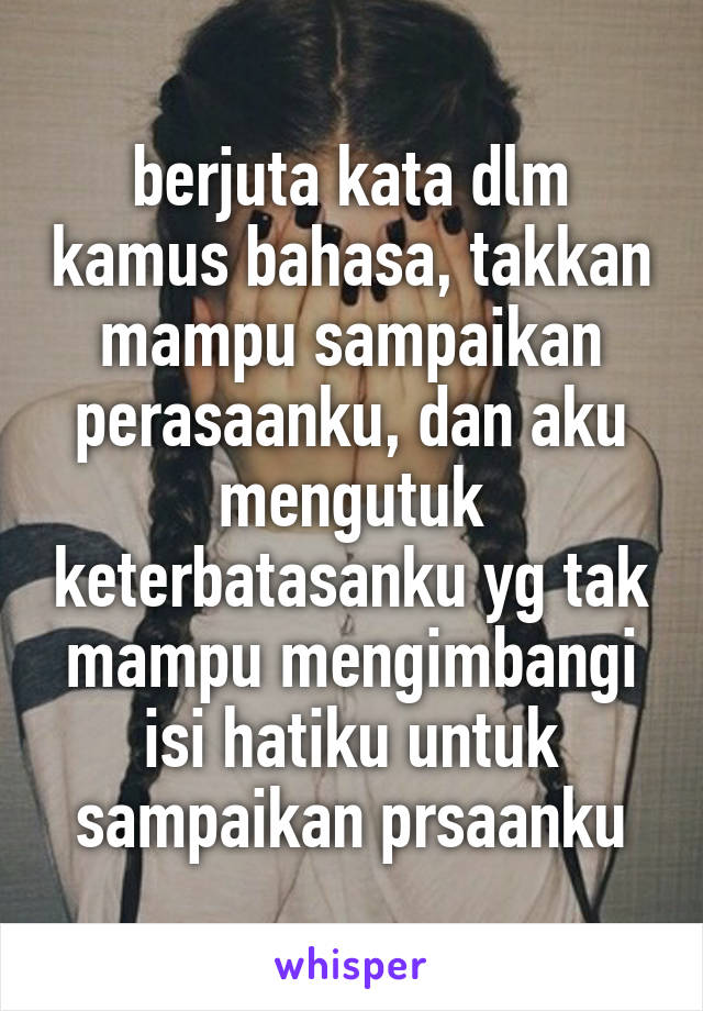 berjuta kata dlm kamus bahasa, takkan mampu sampaikan perasaanku, dan aku mengutuk keterbatasanku yg tak mampu mengimbangi isi hatiku untuk sampaikan prsaanku