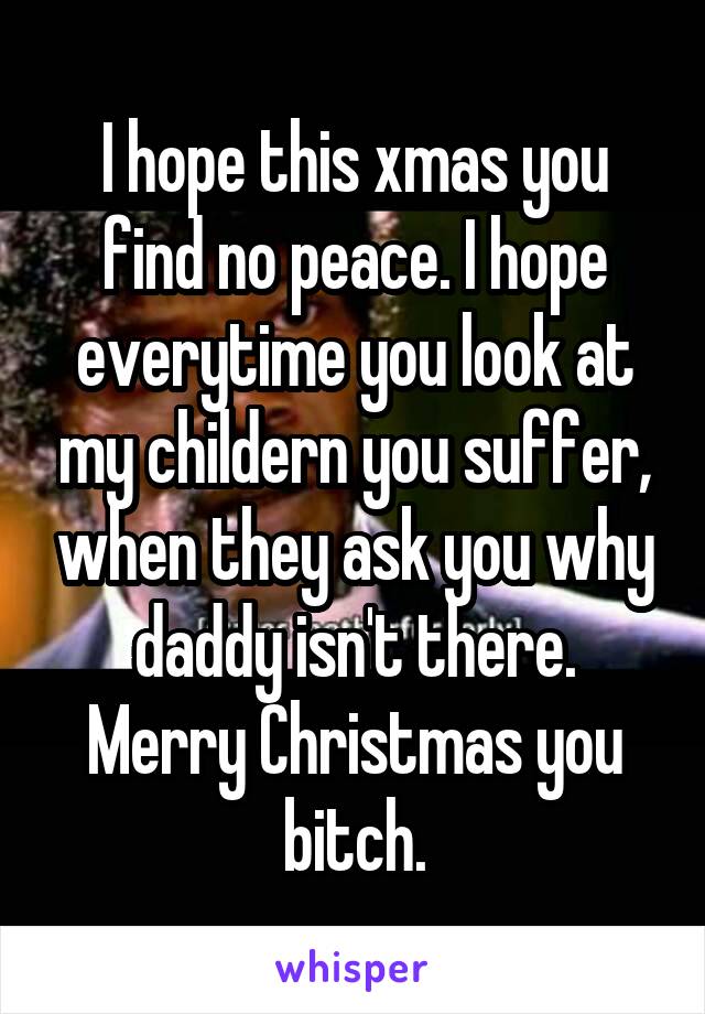 I hope this xmas you find no peace. I hope everytime you look at my childern you suffer, when they ask you why daddy isn't there.
Merry Christmas you bitch.