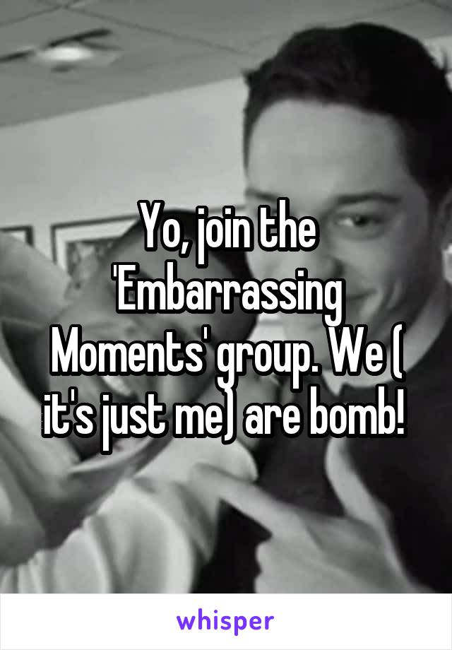 Yo, join the 'Embarrassing Moments' group. We ( it's just me) are bomb! 