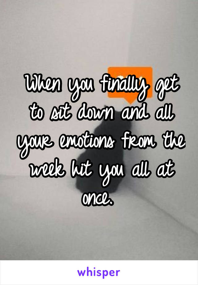 When you finally get to sit down and all your emotions from the week hit you all at once. 