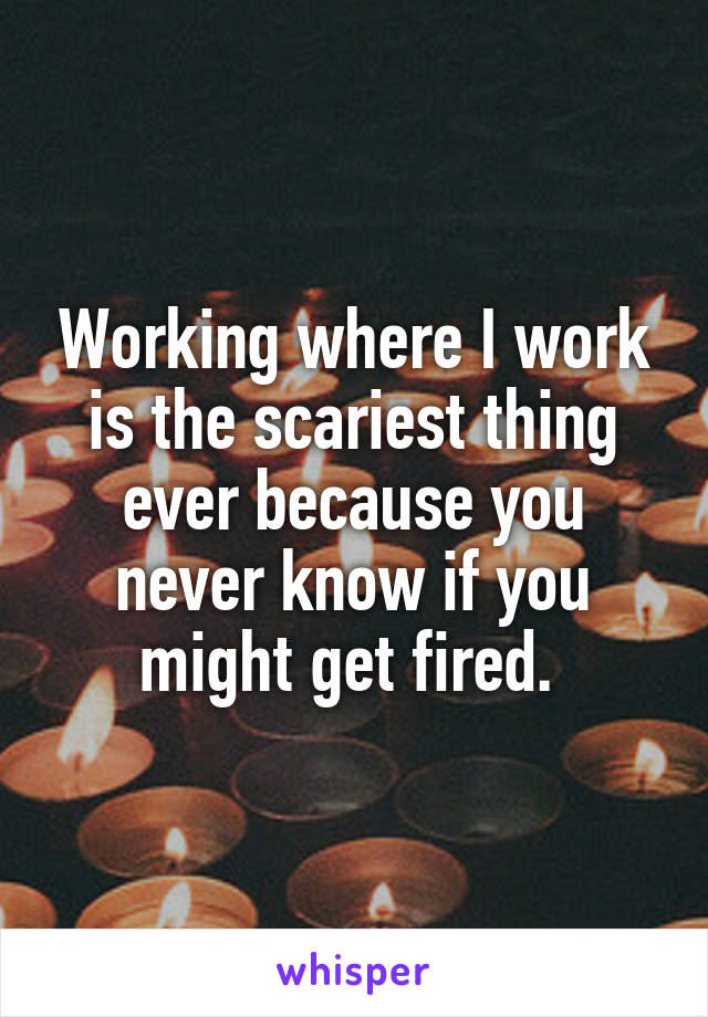 Working where I work is the scariest thing ever because you never know if you might get fired. 