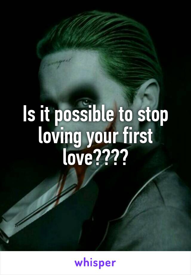 Is it possible to stop loving your first love????