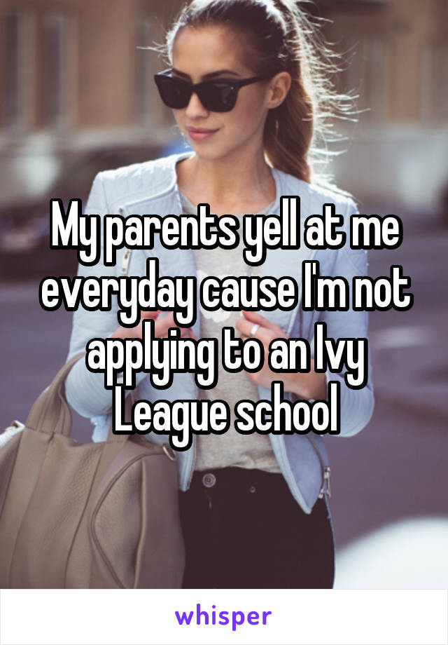 My parents yell at me everyday cause I'm not applying to an Ivy League school