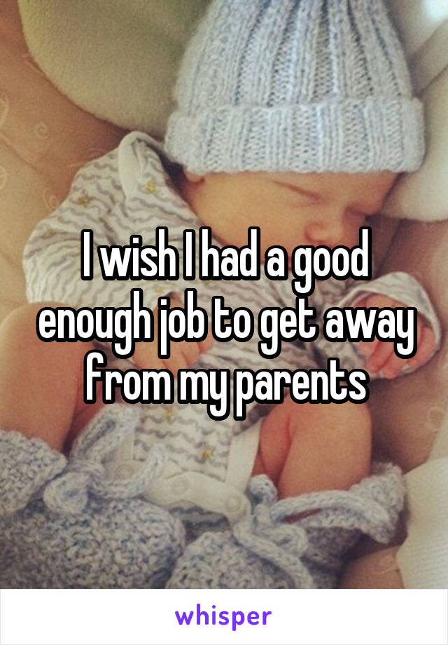 I wish I had a good enough job to get away from my parents