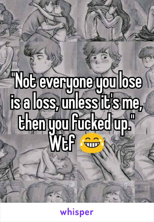 "Not everyone you lose is a loss, unless it's me, then you fucked up."
Wtf 😂