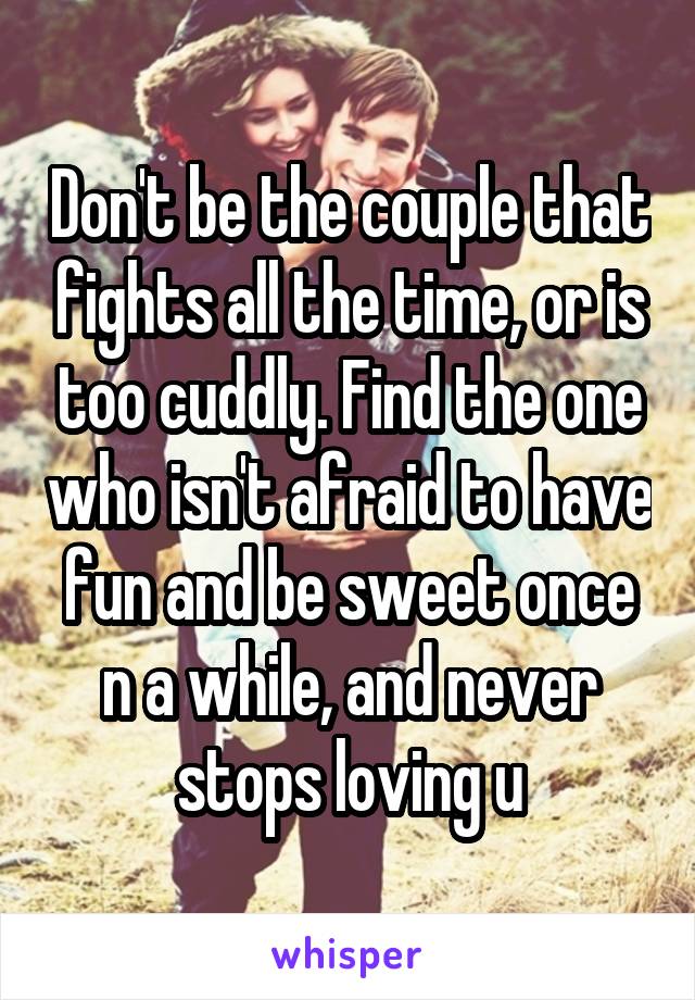 Don't be the couple that fights all the time, or is too cuddly. Find the one who isn't afraid to have fun and be sweet once n a while, and never stops loving u