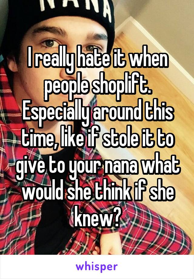 I really hate it when people shoplift. Especially around this time, like if stole it to give to your nana what would she think if she knew?