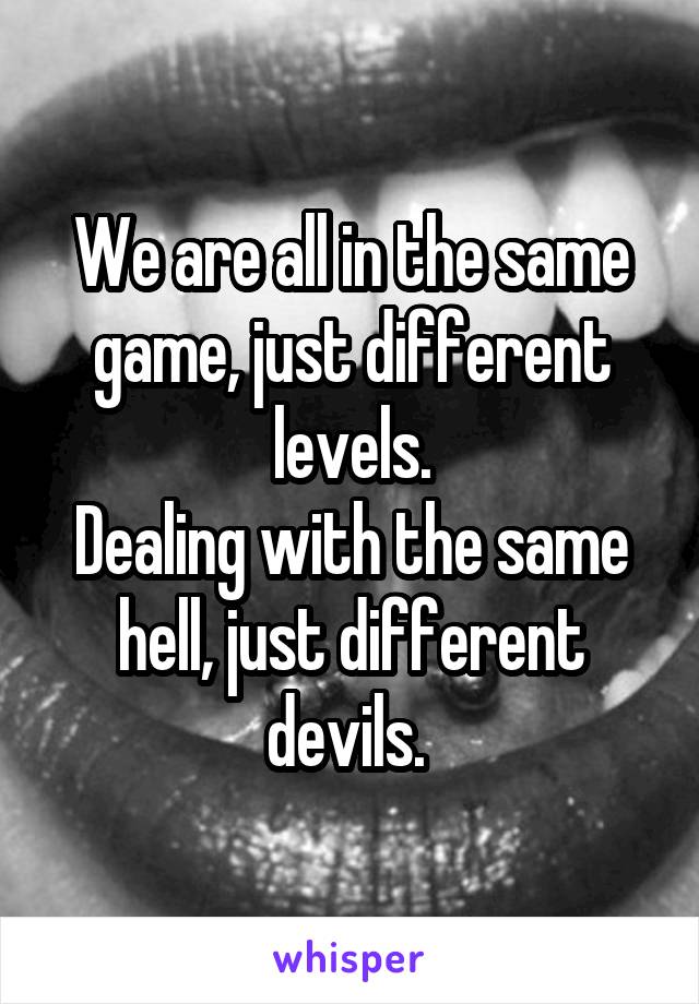 We are all in the same game, just different levels.
Dealing with the same hell, just different devils. 