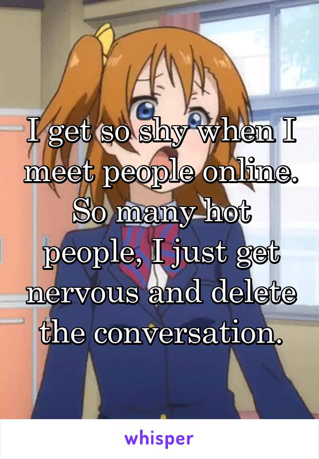 I get so shy when I meet people online. So many hot people, I just get nervous and delete the conversation.