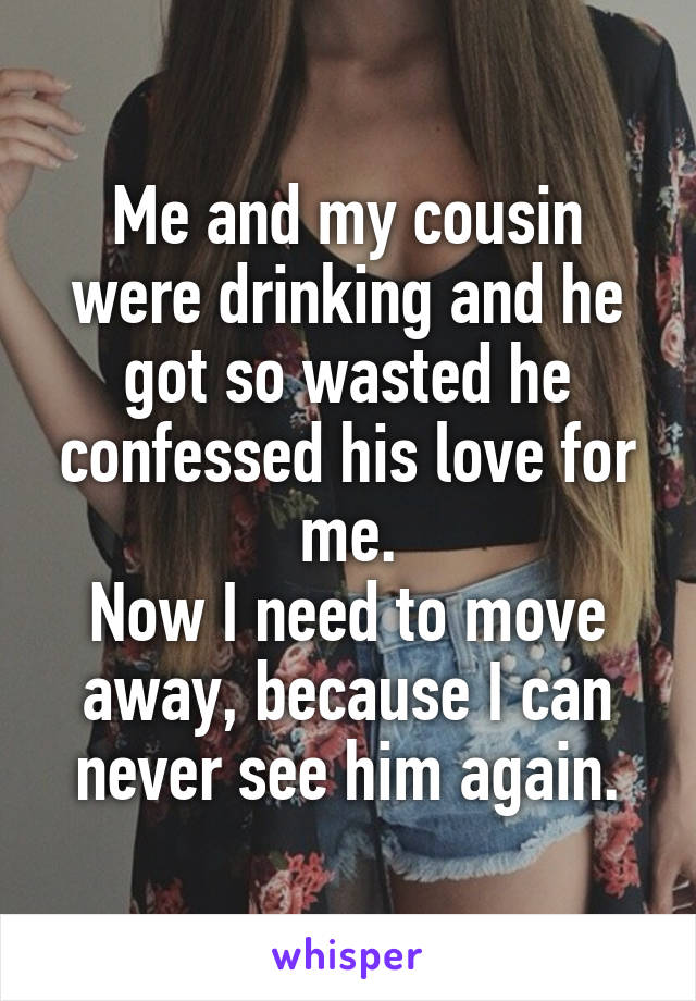 Me and my cousin were drinking and he got so wasted he confessed his love for me.
Now I need to move away, because I can never see him again.