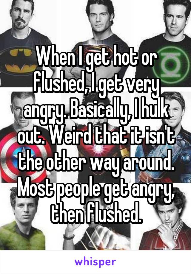 When I get hot or flushed, I get very angry. Basically, I hulk out. Weird that it isn't the other way around. Most people get angry, then flushed.