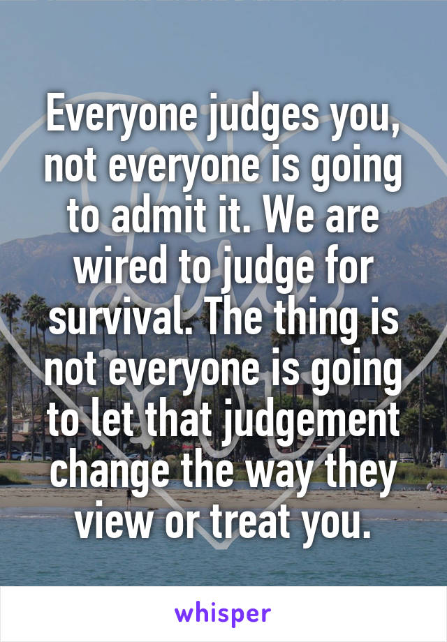 Everyone judges you, not everyone is going to admit it. We are wired to judge for survival. The thing is not everyone is going to let that judgement change the way they view or treat you.