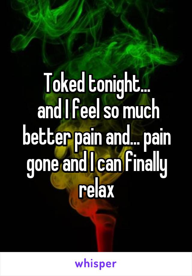 Toked tonight...
 and I feel so much better pain and... pain gone and I can finally relax