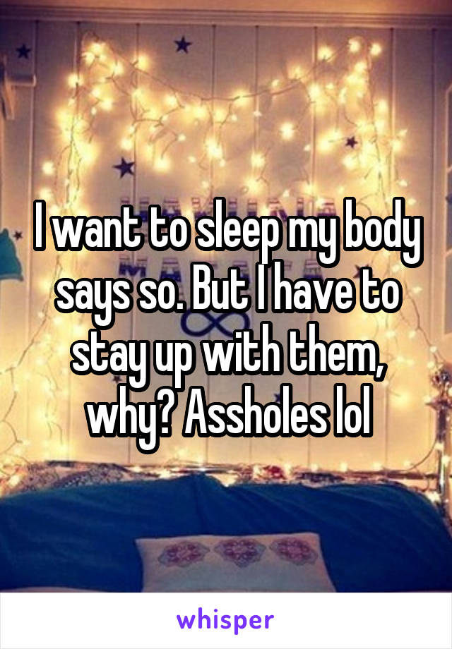 I want to sleep my body says so. But I have to stay up with them, why? Assholes lol