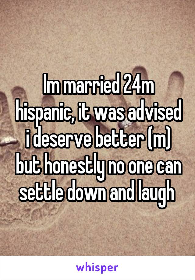 Im married 24m hispanic, it was advised i deserve better (m) but honestly no one can settle down and laugh 