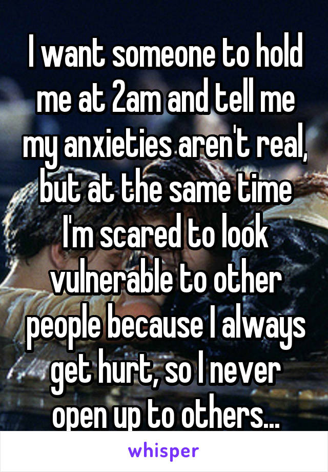 I want someone to hold me at 2am and tell me my anxieties aren't real, but at the same time I'm scared to look vulnerable to other people because I always get hurt, so I never open up to others...