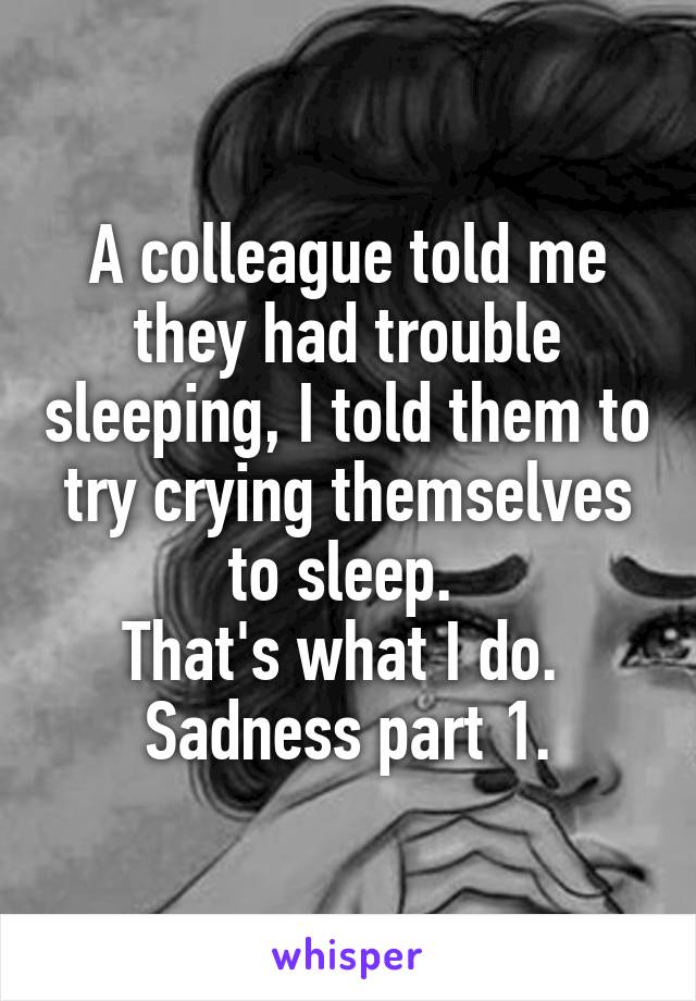 A colleague told me they had trouble sleeping, I told them to try crying themselves to sleep. 
That's what I do. 
Sadness part 1.