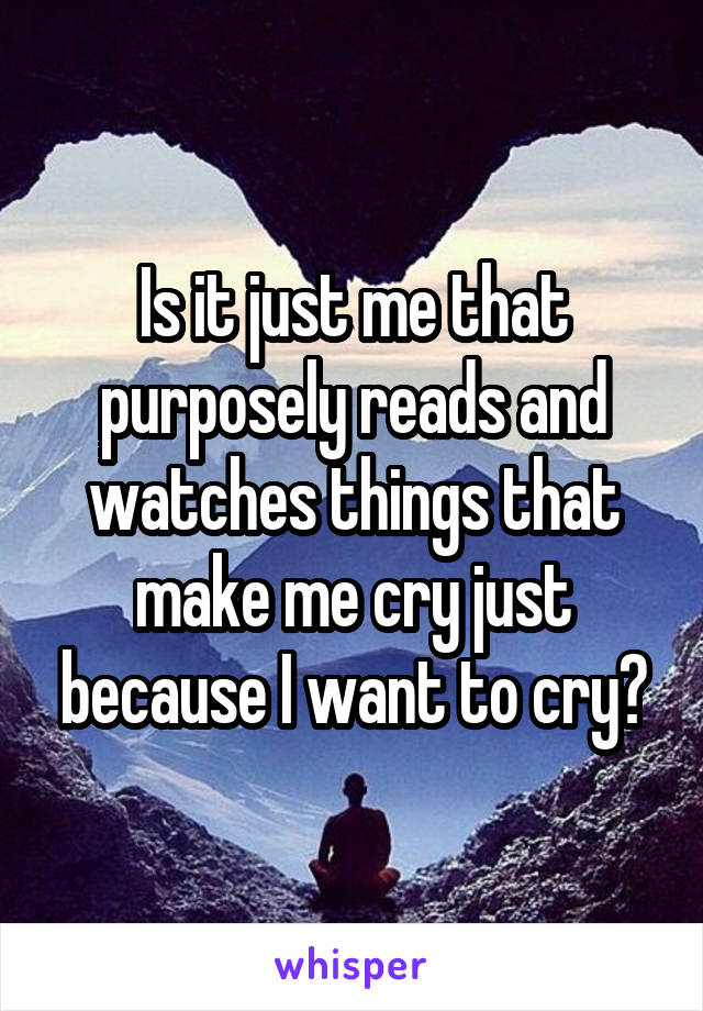 Is it just me that purposely reads and watches things that make me cry just because I want to cry?