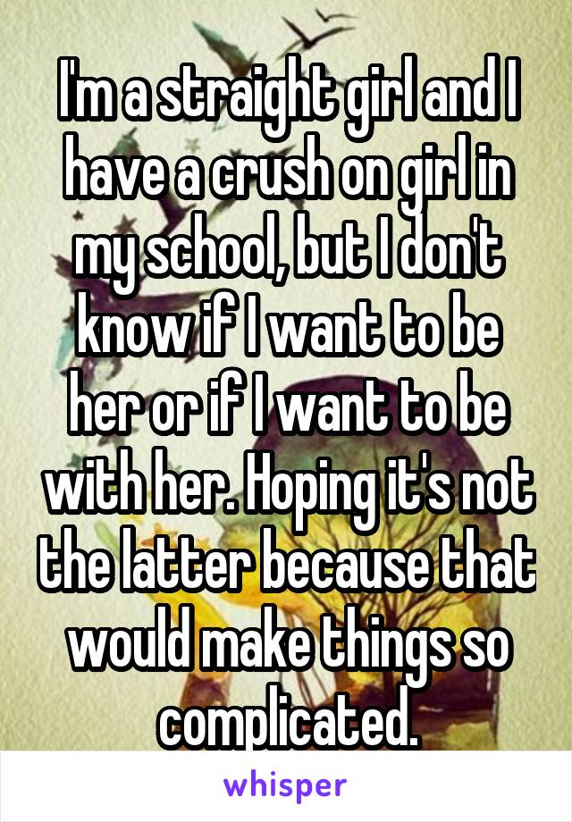 I'm a straight girl and I have a crush on girl in my school, but I don't know if I want to be her or if I want to be with her. Hoping it's not the latter because that would make things so complicated.