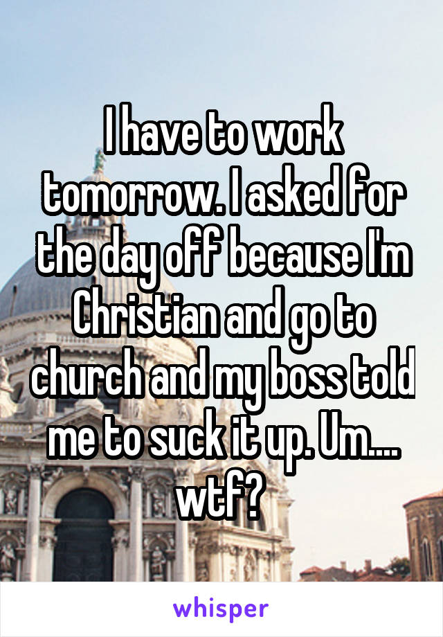 I have to work tomorrow. I asked for the day off because I'm Christian and go to church and my boss told me to suck it up. Um.... wtf? 