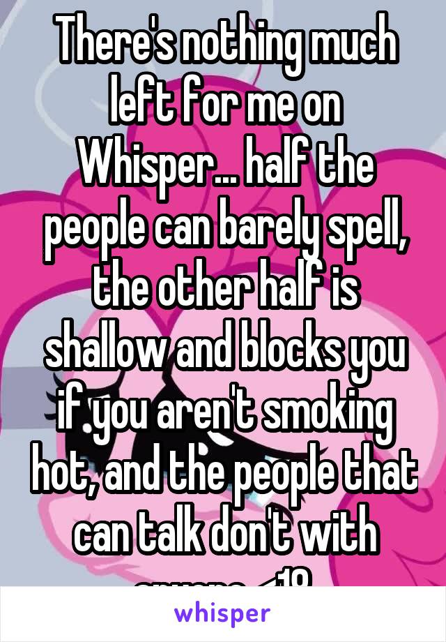 There's nothing much left for me on Whisper... half the people can barely spell, the other half is shallow and blocks you if you aren't smoking hot, and the people that can talk don't with anyone <18.