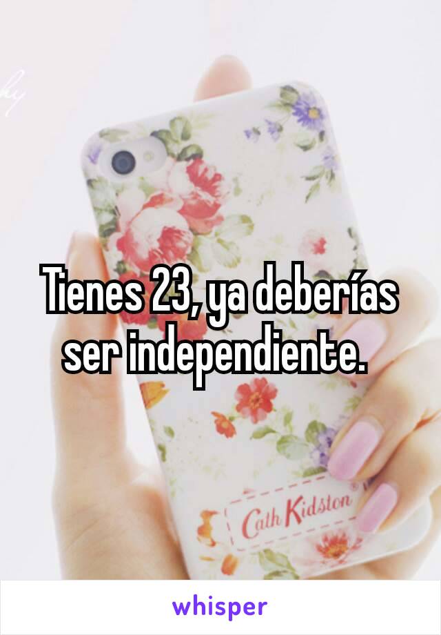 Tienes 23, ya deberías ser independiente. 