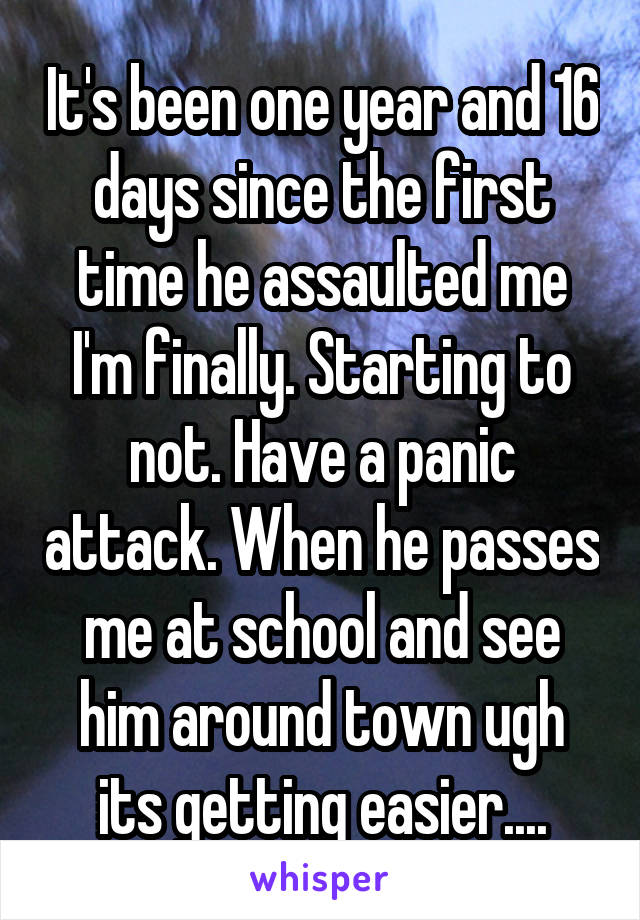 It's been one year and 16 days since the first time he assaulted me I'm finally. Starting to not. Have a panic attack. When he passes me at school and see him around town ugh its getting easier....