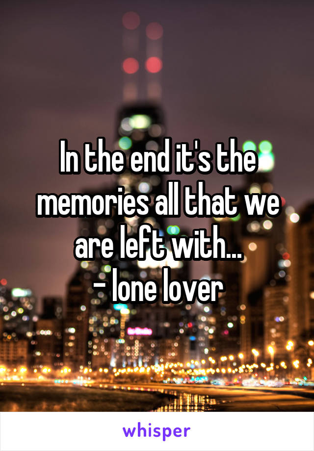 In the end it's the memories all that we are left with...
- lone lover