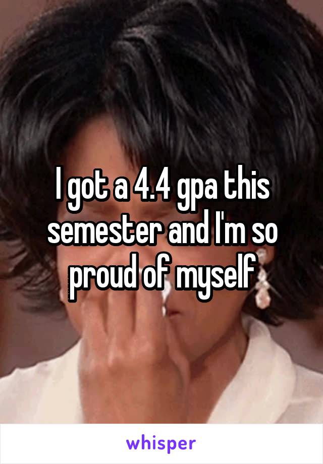 I got a 4.4 gpa this semester and I'm so proud of myself