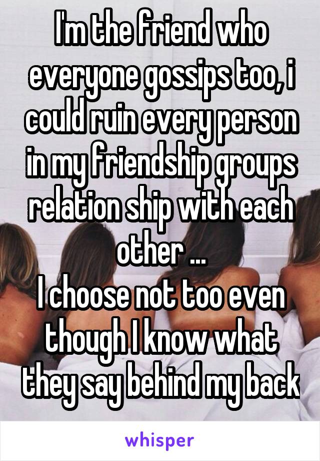 I'm the friend who everyone gossips too, i could ruin every person in my friendship groups relation ship with each other ...
I choose not too even though I know what they say behind my back 