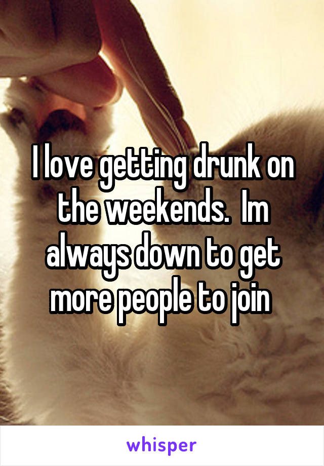 I love getting drunk on the weekends.  Im always down to get more people to join 