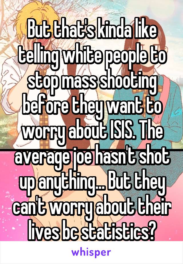 But that's kinda like telling white people to stop mass shooting before they want to worry about ISIS. The average joe hasn't shot up anything... But they can't worry about their lives bc statistics?