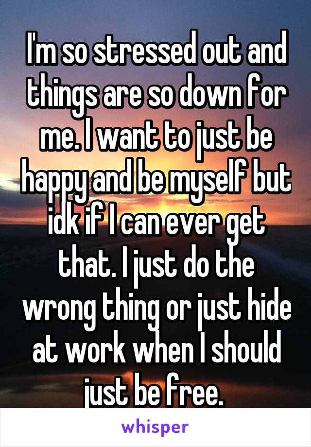 I'm so stressed out and things are so down for me. I want to just be happy and be myself but idk if I can ever get that. I just do the wrong thing or just hide at work when I should just be free. 